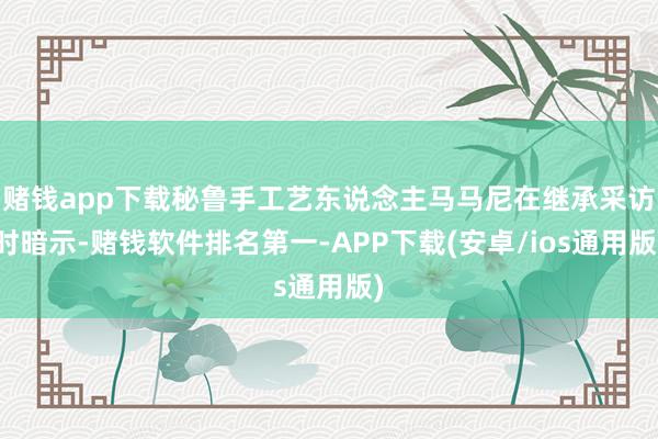 赌钱app下载秘鲁手工艺东说念主马马尼在继承采访时暗示-赌钱软件排名第一-APP下载(安卓/ios通用版)