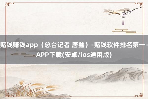 赌钱赚钱app（总台记者 唐鑫）-赌钱软件排名第一-APP下载(安卓/ios通用版)