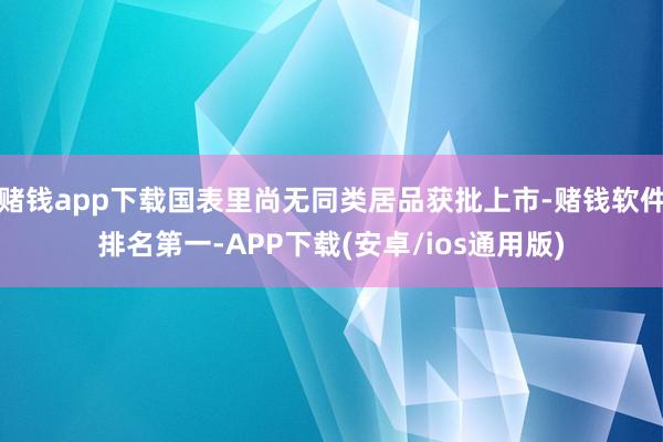 赌钱app下载国表里尚无同类居品获批上市-赌钱软件排名第一-APP下载(安卓/ios通用版)