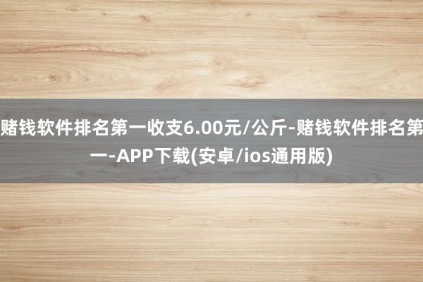 赌钱软件排名第一收支6.00元/公斤-赌钱软件排名第一-APP下载(安卓/ios通用版)