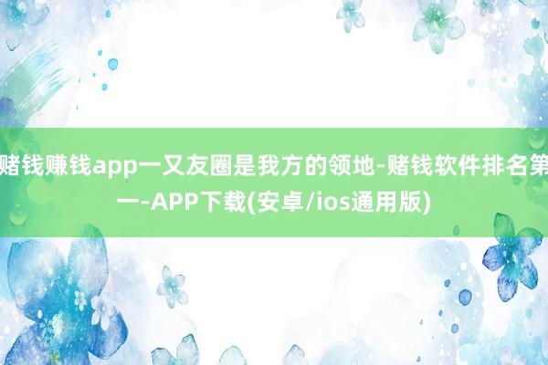 赌钱赚钱app一又友圈是我方的领地-赌钱软件排名第一-APP下载(安卓/ios通用版)