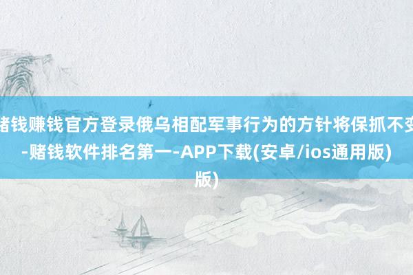 赌钱赚钱官方登录俄乌相配军事行为的方针将保抓不变-赌钱软件排名第一-APP下载(安卓/ios通用版)
