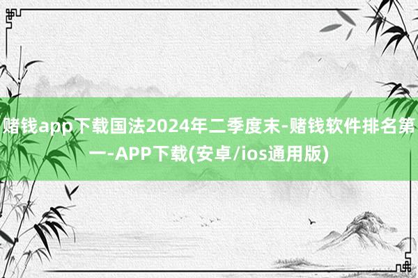 赌钱app下载国法2024年二季度末-赌钱软件排名第一-APP下载(安卓/ios通用版)