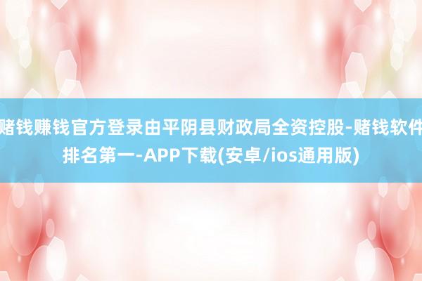 赌钱赚钱官方登录由平阴县财政局全资控股-赌钱软件排名第一-A