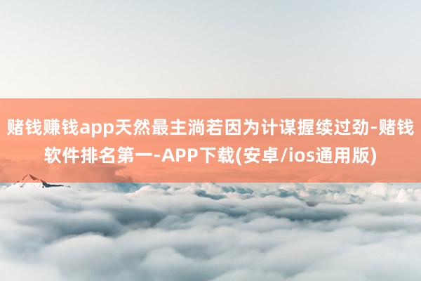 赌钱赚钱app　　天然最主淌若因为计谋握续过劲-赌钱软件排名第一-APP下载(安卓/ios通用版)