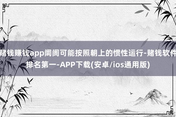 赌钱赚钱app阛阓可能按照朝上的惯性运行-赌钱软件排名第一-APP下载(安卓/ios通用版)