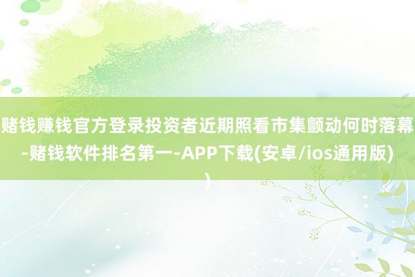 赌钱赚钱官方登录　　投资者近期照看市集颤动何时落幕-赌钱软件排名第一-APP下载(安卓/ios通用版)