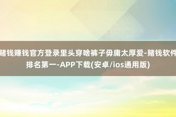 赌钱赚钱官方登录里头穿啥裤子毋庸太厚爱-赌钱软件排名第一-APP下载(安卓/ios通用版)