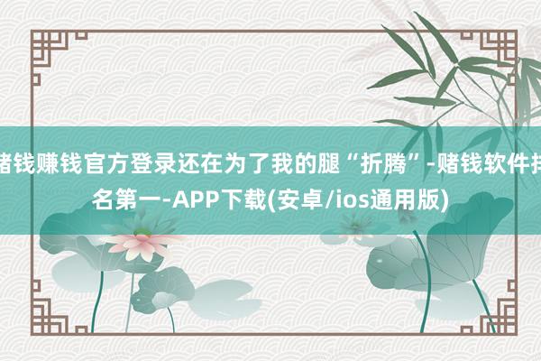 赌钱赚钱官方登录还在为了我的腿“折腾”-赌钱软件排名第一-APP下载(安卓/ios通用版)