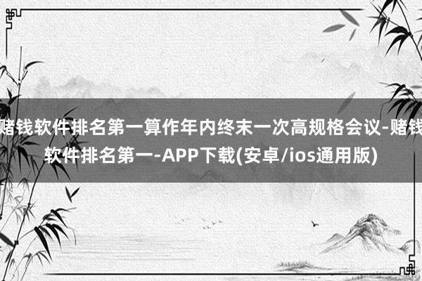 赌钱软件排名第一算作年内终末一次高规格会议-赌钱软件排名第一-APP下载(安卓/ios通用版)