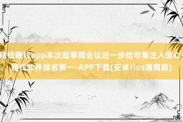 赌钱赚钱app本次政事局会议进一步给市集注入信心-赌钱软件排名第一-APP下载(安卓/ios通用版)