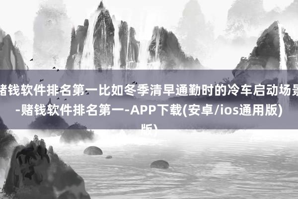 赌钱软件排名第一比如冬季清早通勤时的冷车启动场景-赌钱软件排名第一-APP下载(安卓/ios通用版)