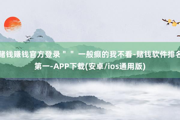 赌钱赚钱官方登录＂＂ 一般癫的我不看-赌钱软件排名第一-APP下载(安卓/ios通用版)
