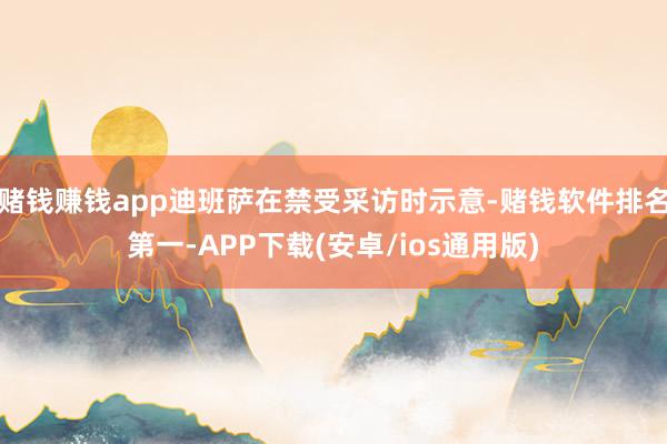 赌钱赚钱app迪班萨在禁受采访时示意-赌钱软件排名第一-APP下载(安卓/ios通用版)