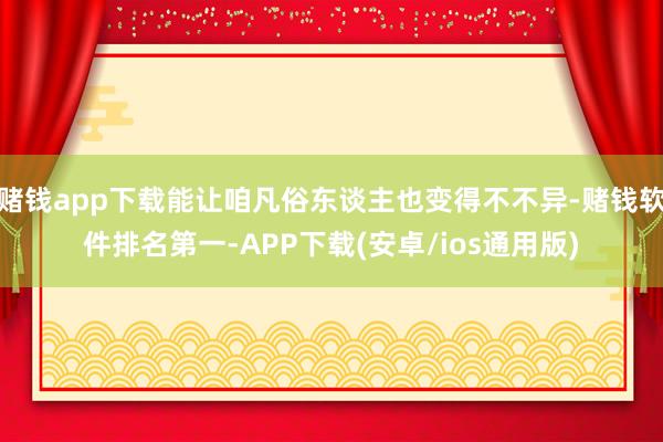 赌钱app下载能让咱凡俗东谈主也变得不不异-赌钱软件排名第一-APP下载(安卓/ios通用版)