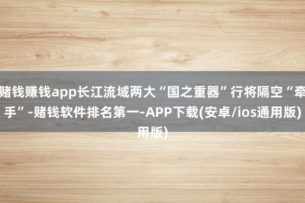 赌钱赚钱app长江流域两大“国之重器”行将隔空“牵手”-赌钱