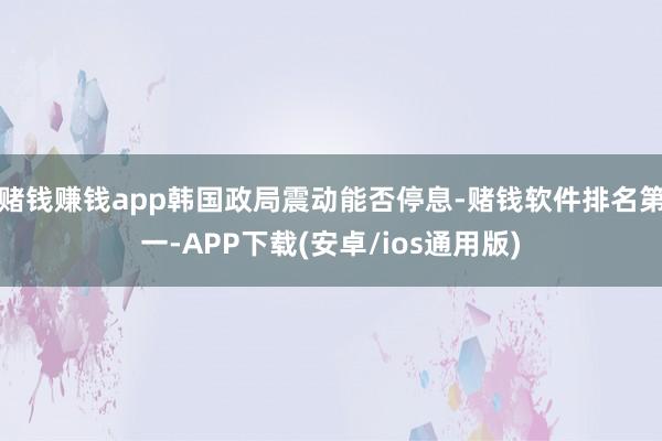 赌钱赚钱app韩国政局震动能否停息-赌钱软件排名第一-APP