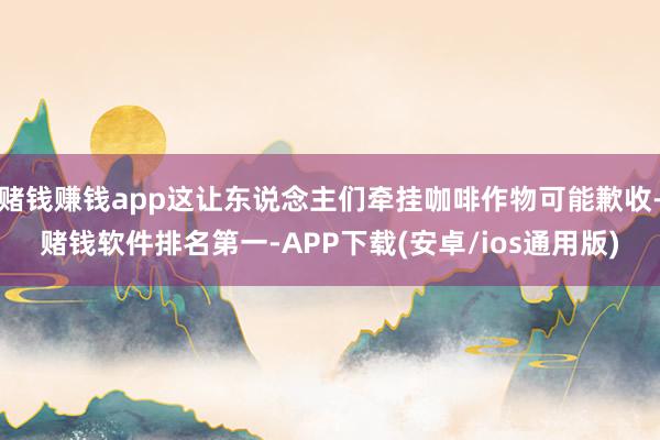 赌钱赚钱app这让东说念主们牵挂咖啡作物可能歉收-赌钱软件排