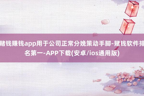 赌钱赚钱app用于公司正常分娩策动手脚-赌钱软件排名第一-APP下载(安卓/ios通用版)