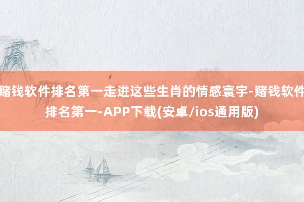 赌钱软件排名第一走进这些生肖的情感寰宇-赌钱软件排名第一-A