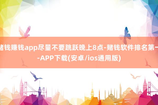 赌钱赚钱app尽量不要跳跃晚上8点-赌钱软件排名第一-APP下载(安卓/ios通用版)