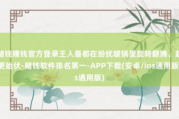 赌钱赚钱官方登录王人备都在纷扰暖锅里旋转翻腾、起更始伏-赌钱软件排名第一-APP下载(安卓/ios通用版)