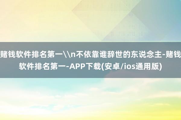赌钱软件排名第一\n不依靠谁辞世的东说念主-赌钱软件排名第一-APP下载(安卓/ios通用版)