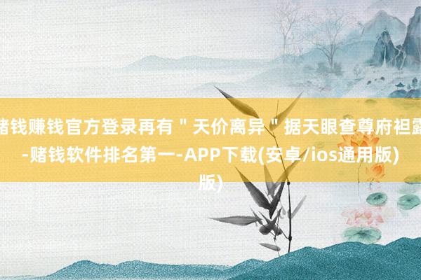 赌钱赚钱官方登录再有＂天价离异＂据天眼查尊府袒露-赌钱软件排