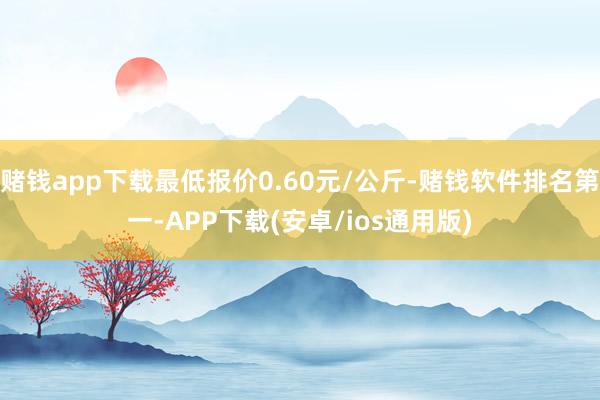 赌钱app下载最低报价0.60元/公斤-赌钱软件排名第一-APP下载(安卓/ios通用版)