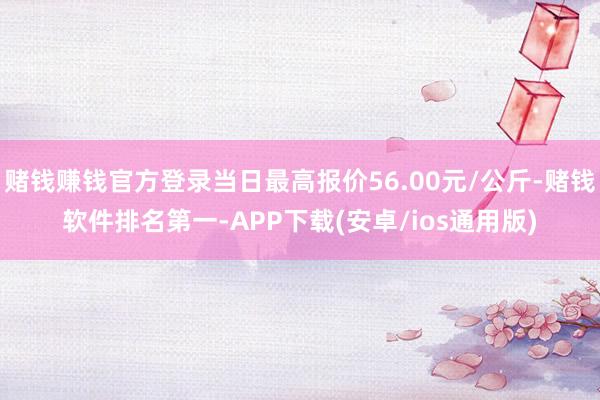 赌钱赚钱官方登录当日最高报价56.00元/公斤-赌钱软件排名第一-APP下载(安卓/ios通用版)