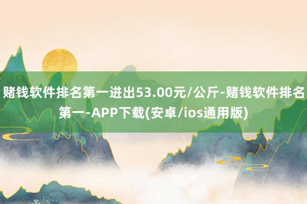 赌钱软件排名第一进出53.00元/公斤-赌钱软件排名第一-APP下载(安卓/ios通用版)