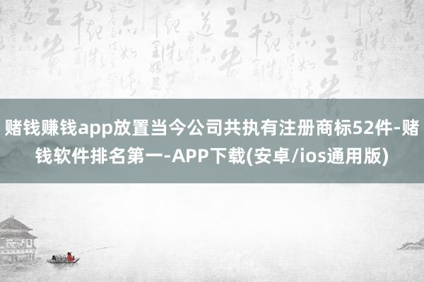 赌钱赚钱app放置当今公司共执有注册商标52件-赌钱软件排名
