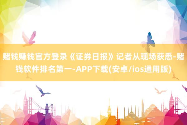 赌钱赚钱官方登录　　《证券日报》记者从现场获悉-赌钱软件排名
