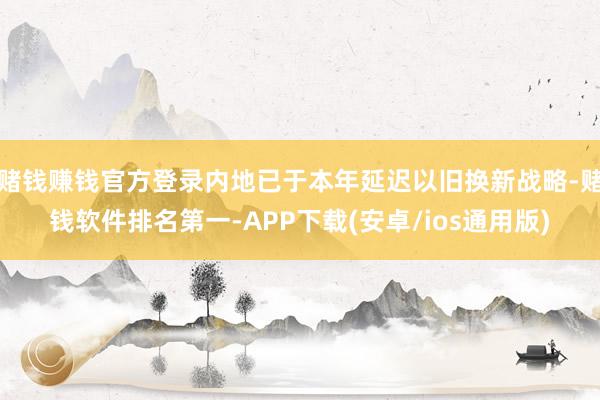 赌钱赚钱官方登录内地已于本年延迟以旧换新战略-赌钱软件排名第一-APP下载(安卓/ios通用版)