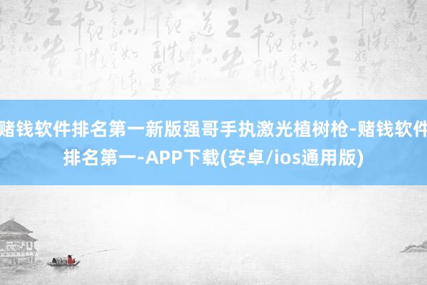 赌钱软件排名第一新版强哥手执激光植树枪-赌钱软件排名第一-APP下载(安卓/ios通用版)