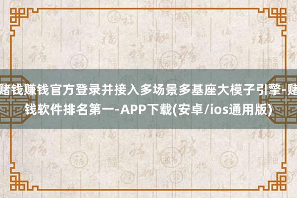 赌钱赚钱官方登录并接入多场景多基座大模子引擎-赌钱软件排名第