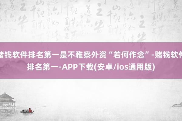 赌钱软件排名第一是不雅察外资“若何作念”-赌钱软件排名第一-
