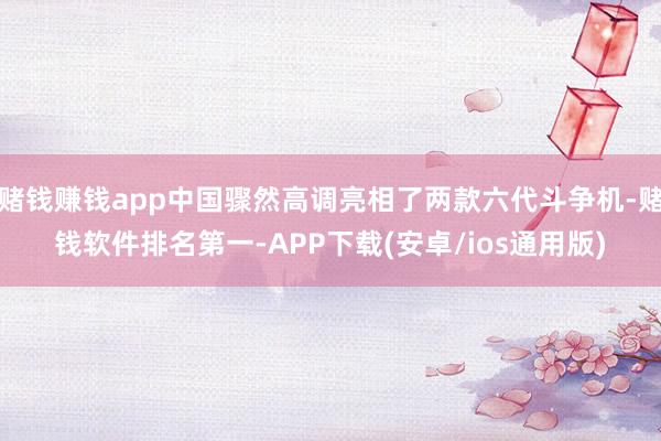 赌钱赚钱app中国骤然高调亮相了两款六代斗争机-赌钱软件排名第一-APP下载(安卓/ios通用版)