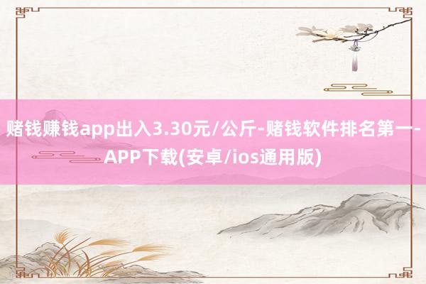 赌钱赚钱app出入3.30元/公斤-赌钱软件排名第一-APP下载(安卓/ios通用版)