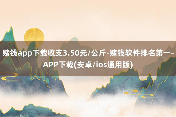 赌钱app下载收支3.50元/公斤-赌钱软件排名第一-APP下载(安卓/ios通用版)