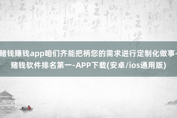 赌钱赚钱app咱们齐能把柄您的需求进行定制化做事-赌钱软件排名第一-APP下载(安卓/ios通用版)