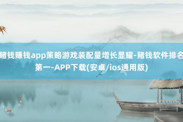 赌钱赚钱app策略游戏装配量增长显耀-赌钱软件排名第一-APP下载(安卓/ios通用版)