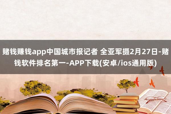 赌钱赚钱app中国城市报记者 全亚军摄2月27日-赌钱软件排