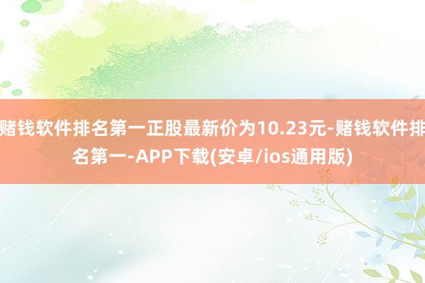 赌钱软件排名第一正股最新价为10.23元-赌钱软件排名第一-APP下载(安卓/ios通用版)
