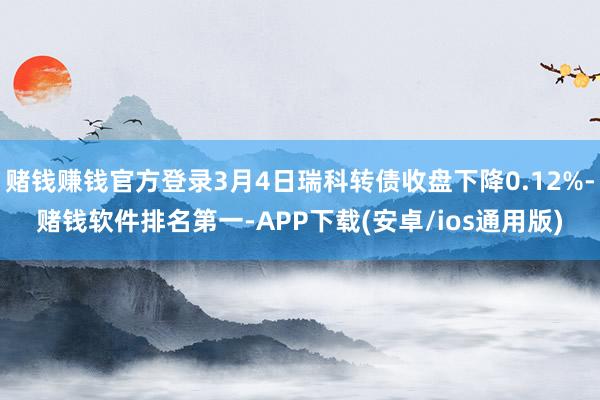 赌钱赚钱官方登录3月4日瑞科转债收盘下降0.12%-赌钱软件排名第一-APP下载(安卓/ios通用版)