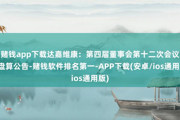 赌钱app下载达嘉维康：第四届董事会第十二次会议有盘算公告-赌钱软件排名第一-APP下载(安卓/ios通用版)