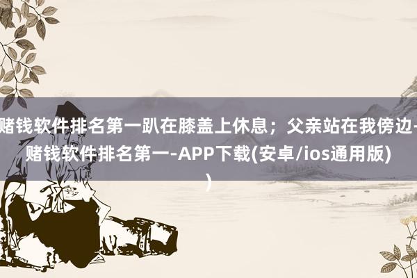 赌钱软件排名第一趴在膝盖上休息；父亲站在我傍边-赌钱软件排名第一-APP下载(安卓/ios通用版)