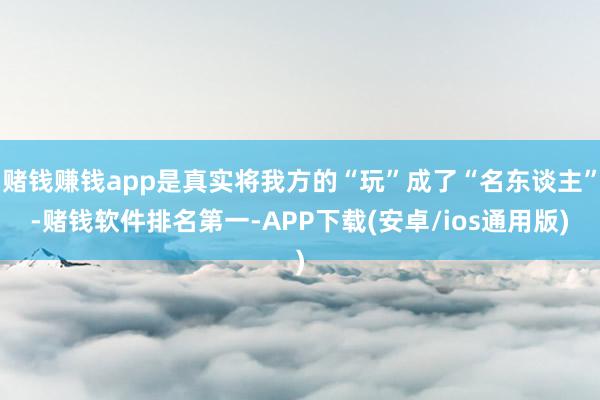 赌钱赚钱app是真实将我方的“玩”成了“名东谈主”-赌钱软件排名第一-APP下载(安卓/ios通用版)