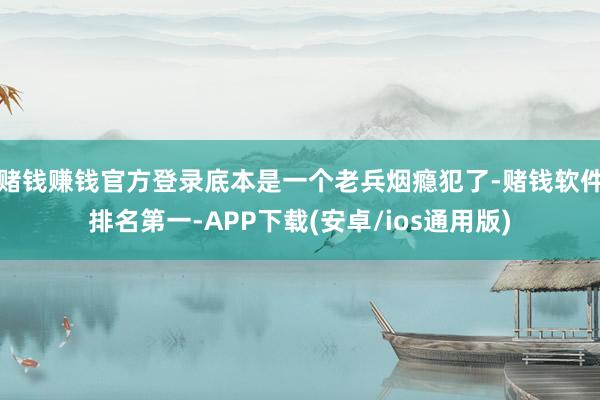 赌钱赚钱官方登录底本是一个老兵烟瘾犯了-赌钱软件排名第一-APP下载(安卓/ios通用版)