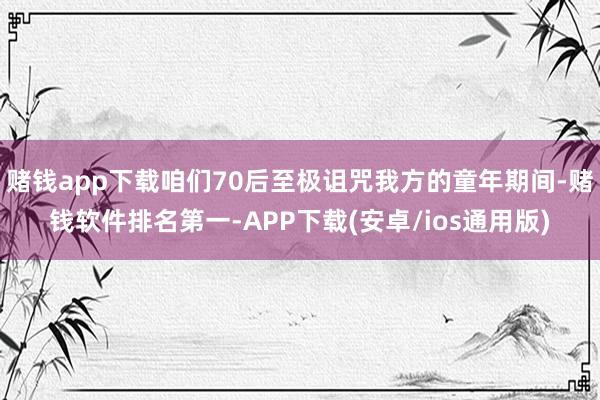 赌钱app下载咱们70后至极诅咒我方的童年期间-赌钱软件排名第一-APP下载(安卓/ios通用版)